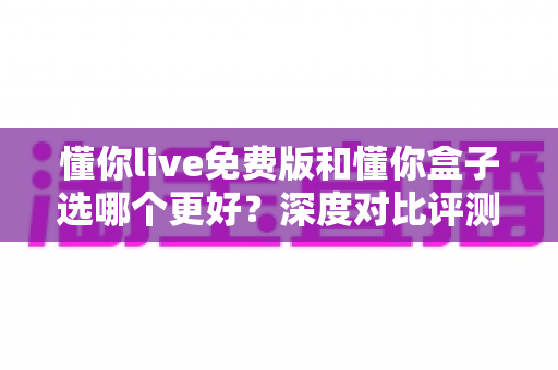 懂你live免费版和懂你盒子选哪个更好？深度对比评测助你找到最适合的英语学习方案