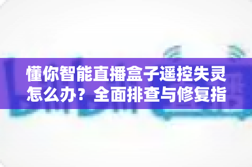 懂你智能直播盒子遥控失灵怎么办？全面排查与修复指南，快速恢复流畅观影体验