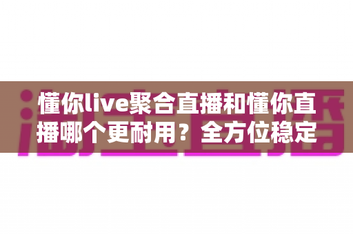 懂你live聚合直播和懂你直播哪个更耐用？全方位稳定性与寿命对比指南