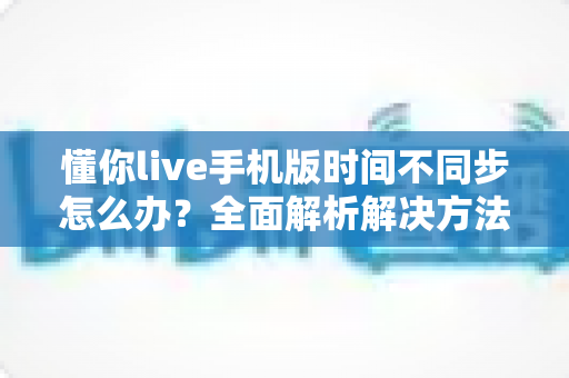 懂你live手机版时间不同步怎么办？全面解析解决方法与实用技巧