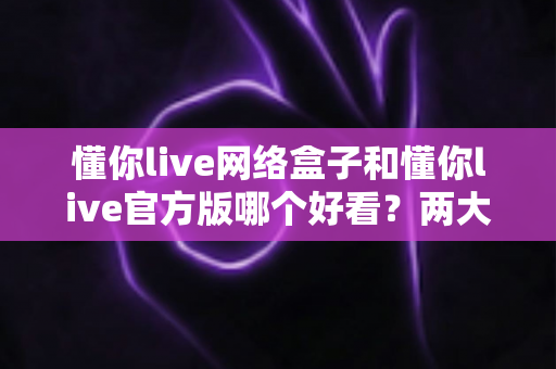 懂你live网络盒子和懂你live官方版哪个好看？两大版本全方位视觉与体验对比评测