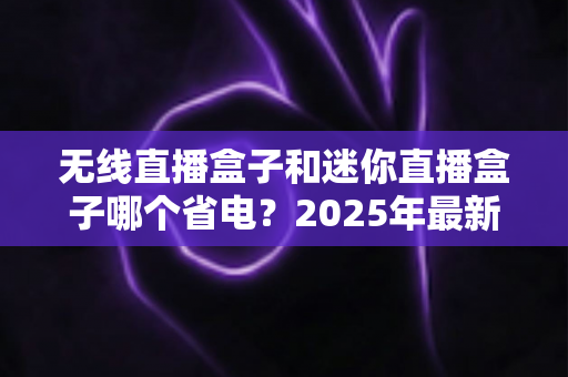 无线直播盒子和迷你直播盒子哪个省电？2025年最新功耗深度对比与省电选购全攻略