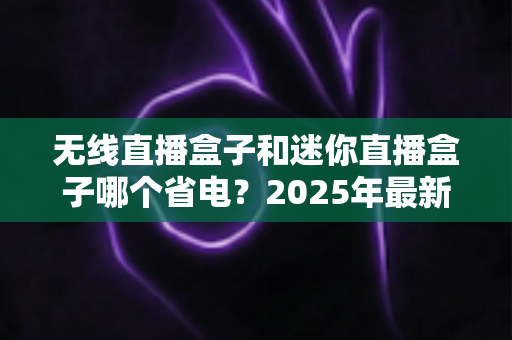 无线直播盒子和迷你直播盒子哪个省电？2025年最新功耗深度对比与省电选购全攻略