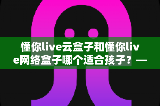 懂你live云盒子和懂你live网络盒子哪个适合孩子?——家长必读的选购全攻略 懂你live云盒子和懂你live网络盒子哪个适合孩子?——家长必读的选购全攻略