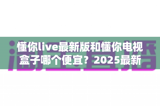 懂你live最新版和懂你电视盒子哪个便宜？2025最新价格对比与超实用选购指南