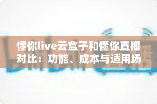 懂你live云盒子和懂你直播对比：功能、成本与适用场景全解析，帮你选对直播工具