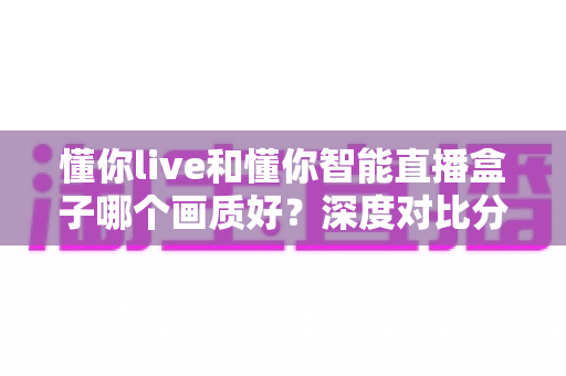 懂你live和懂你智能直播盒子哪个画质好?深度对比分析帮你选对直播设备 懂你live和懂你智能直播盒子哪个画质好?深度对比分析帮你选对直播设备