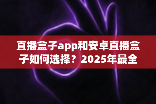 直播盒子app和安卓直播盒子如何选择？2025年最全选购与使用指南