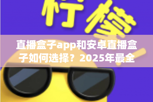 直播盒子app和安卓直播盒子如何选择？2025年最全选购与使用指南