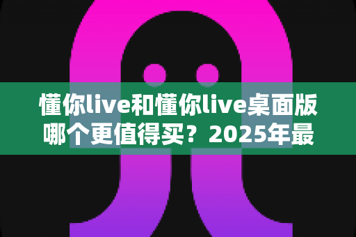 懂你live和懂你live桌面版哪个更值得买?2025年最新选购指南与深度对比分析 懂你live和懂你live桌面版哪个更值得买?2025年最新选购指南与深度对比分析