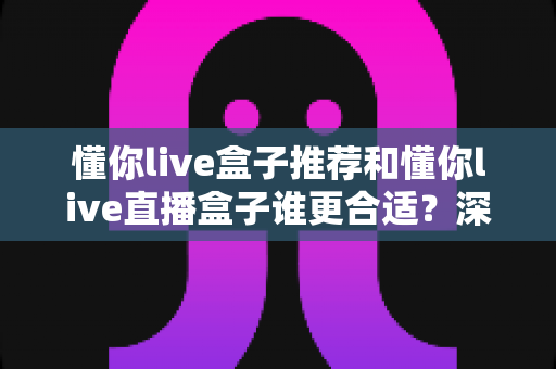 懂你live盒子推荐和懂你live直播盒子谁更合适?深度对比帮你一次选对不踩坑 懂你live盒子推荐和懂你live直播盒子谁更合适?深度对比帮你一次选对不踩坑