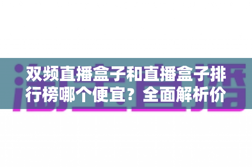 双频直播盒子和直播盒子排行榜哪个便宜？全面解析价格差异与高性价比选购攻略
