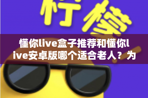 懂你live盒子推荐和懂你live安卓版哪个适合老人？为爸妈挑选观影设备的实用指南