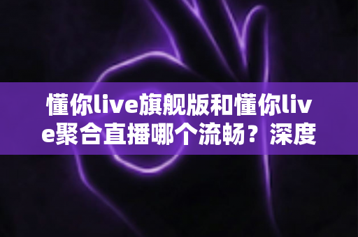 懂你live旗舰版和懂你live聚合直播哪个流畅?深度对比测评帮你选对版本 懂你live旗舰版和懂你live聚合直播哪个流畅?深度对比测评帮你选对版本