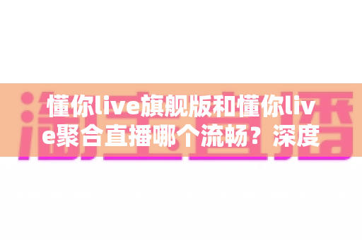 懂你live旗舰版和懂你live聚合直播哪个流畅?深度对比测评帮你选对版本 懂你live旗舰版和懂你live聚合直播哪个流畅?深度对比测评帮你选对版本
