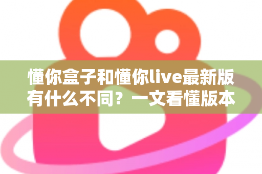 懂你盒子和懂你live最新版有什么不同?一文看懂版本差异、功能对比与选择指南 懂你盒子和懂你live最新版有什么不同?一文看懂版本差异、功能对比与选择指南