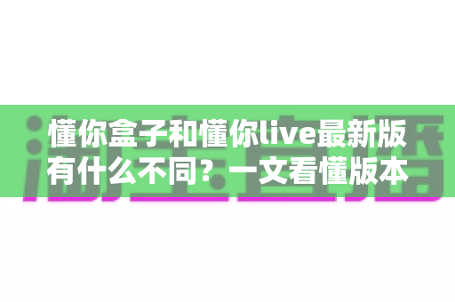 懂你盒子和懂你live最新版有什么不同?一文看懂版本差异、功能对比与选择指南 懂你盒子和懂你live最新版有什么不同?一文看懂版本差异、功能对比与选择指南