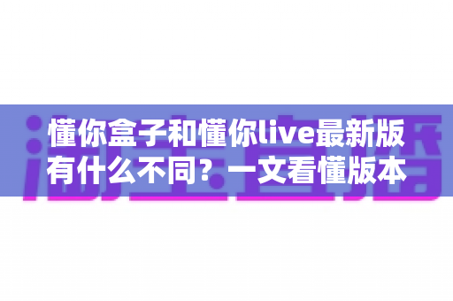懂你盒子和懂你live最新版有什么不同？一文看懂版本差异、功能对比与选择指南