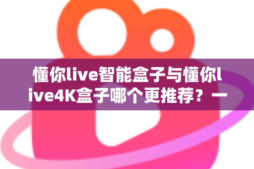 懂你live智能盒子与懂你live4K盒子哪个更推荐?一篇看懂差异、选对不选贵的深度评测 懂你live智能盒子与懂你live4K盒子哪个更推荐?一篇看懂差异、选对不选贵的深度评测