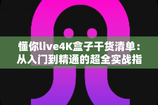 懂你live4K盒子干货清单:从入门到精通的超全实战指南 懂你live4K盒子干货清单:从入门到精通的超全实战指南