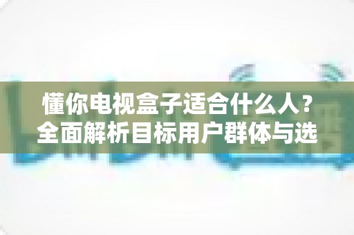懂你电视盒子适合什么人？全面解析目标用户群体与选购实用指南