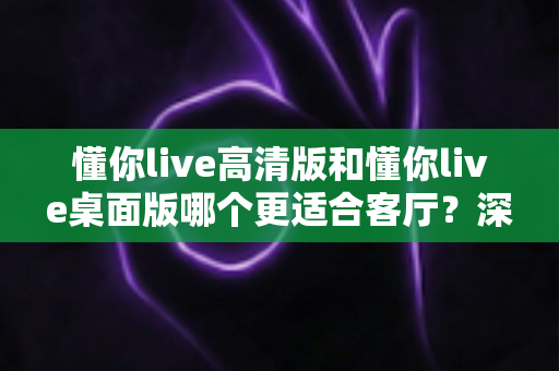 懂你live高清版和懂你live桌面版哪个更适合客厅?深度对比帮你选出最佳客厅直播观看方案 懂你live高清版和懂你live桌面版哪个更适合客厅?深度对比帮你选出最佳客厅直播观看方案