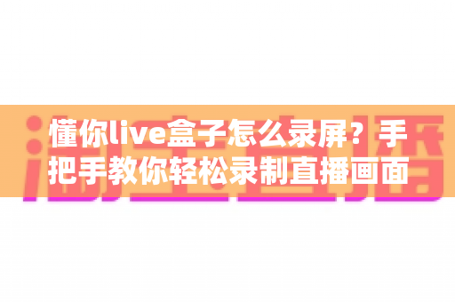 懂你live盒子怎么录屏?手把手教你轻松录制直播画面的完整实用攻略 懂你live盒子怎么录屏?手把手教你轻松录制直播画面的完整实用攻略