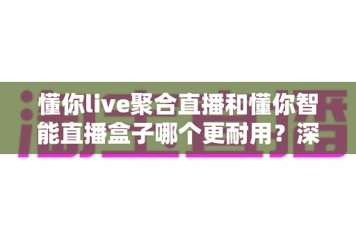 懂你live聚合直播和懂你智能直播盒子哪个更耐用？深度对比两大直播方案的真实使用寿命与选购避坑指南