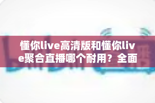 懂你live高清版和懂你live聚合直播哪个耐用？全面对比评测，助你选出更稳定持久的直播观看方案