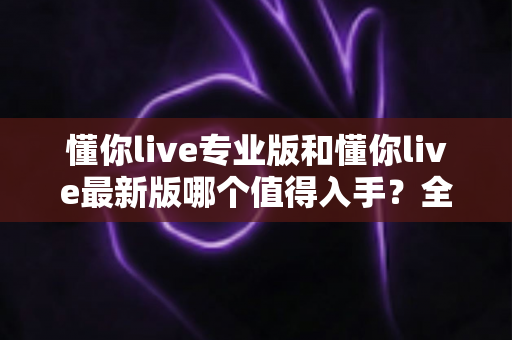 懂你live专业版和懂你live最新版哪个值得入手?全面对比分析助你做出明智选择 懂你live专业版和懂你live最新版哪个值得入手?全面对比分析助你做出明智选择