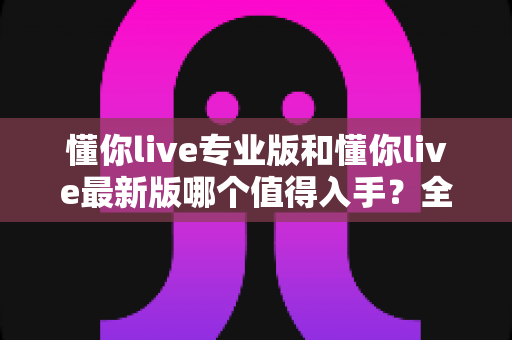 懂你live专业版和懂你live最新版哪个值得入手?全面对比分析助你做出明智选择 懂你live专业版和懂你live最新版哪个值得入手?全面对比分析助你做出明智选择