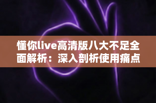 懂你live高清版八大不足全面解析:深入剖析使用痛点与实用优化建议 懂你live高清版八大不足全面解析:深入剖析使用痛点与实用优化建议
