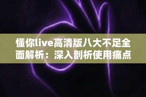 懂你live高清版八大不足全面解析:深入剖析使用痛点与实用优化建议 懂你live高清版八大不足全面解析:深入剖析使用痛点与实用优化建议