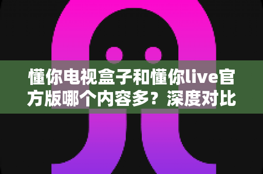 懂你电视盒子和懂你live官方版哪个内容多？深度对比全解析，帮你选出更丰富的观影方案