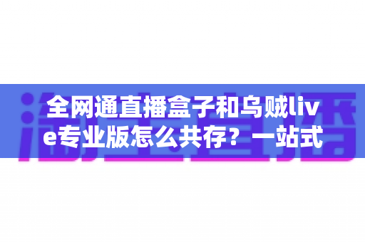 全网通直播盒子和乌贼live专业版怎么共存？一站式安装与使用全攻略