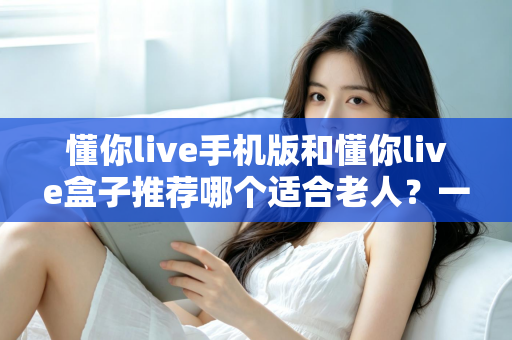 懂你live手机版和懂你live盒子推荐哪个适合老人?一文读懂最贴心的选择指南 懂你live手机版和懂你live盒子推荐哪个适合老人?一文读懂最贴心的选择指南