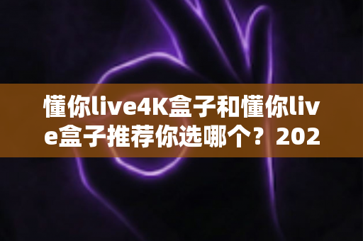 懂你live4K盒子和懂你live盒子推荐你选哪个？2025最全选购对比指南，看完不踩坑
