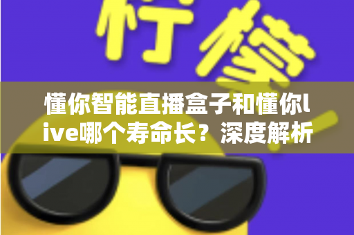 懂你智能直播盒子和懂你live哪个寿命长？深度解析两者耐用度差异与实用选购指南