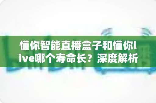 懂你智能直播盒子和懂你live哪个寿命长？深度解析两者耐用度差异与实用选购指南