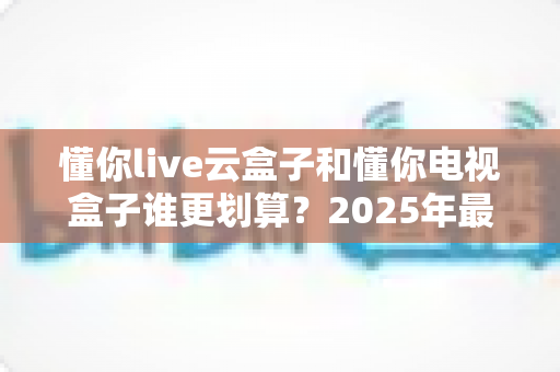 懂你live云盒子和懂你电视盒子谁更划算？2025年最全选购对比指南帮你省钱不踩坑