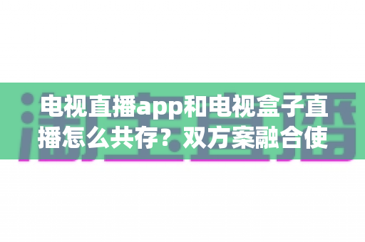 电视直播app和电视盒子直播怎么共存?双方案融合使用的完整指南 电视直播app和电视盒子直播怎么共存?双方案融合使用的完整指南