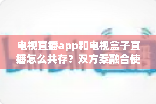 电视直播app和电视盒子直播怎么共存？双方案融合使用的完整指南
