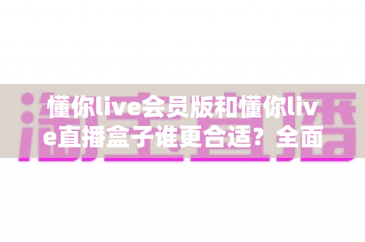 懂你live会员版和懂你live直播盒子谁更合适?全面对比解析助你做出正确选择 懂你live会员版和懂你live直播盒子谁更合适?全面对比解析助你做出正确选择