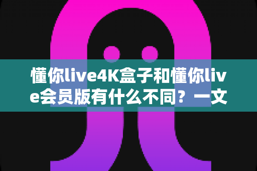 懂你live4K盒子和懂你live会员版有什么不同？一文读懂两大版本核心差异，选对不花冤枉钱