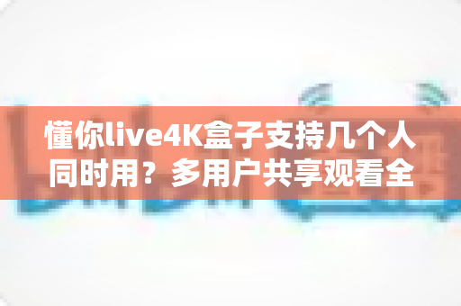 懂你live4K盒子支持几个人同时用?多用户共享观看全攻略一文读懂 懂你live4K盒子支持几个人同时用?多用户共享观看全攻略一文读懂
