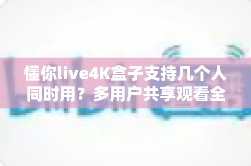 懂你live4K盒子支持几个人同时用?多用户共享观看全攻略一文读懂 懂你live4K盒子支持几个人同时用?多用户共享观看全攻略一文读懂