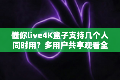 懂你live4K盒子支持几个人同时用？多用户共享观看全攻略一文读懂