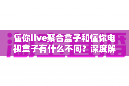 懂你live聚合盒子和懂你电视盒子有什么不同？深度解析两者区别，帮你选对不选贵