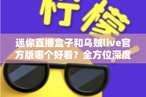 迷你直播盒子和乌贼live官方版哪个好看？全方位深度对比与选购避坑指南