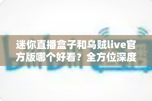 迷你直播盒子和乌贼live官方版哪个好看？全方位深度对比与选购避坑指南